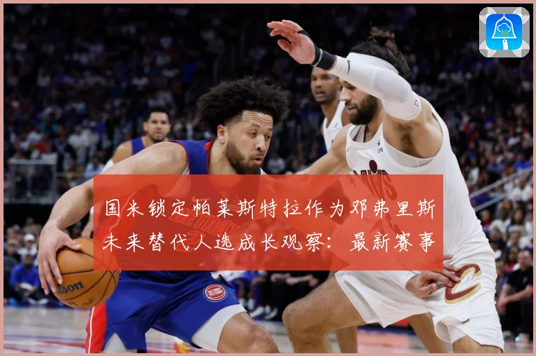 国米锁定帕莱斯特拉作为邓弗里斯未来替代人选成长观察：最新赛事动态与深度分析