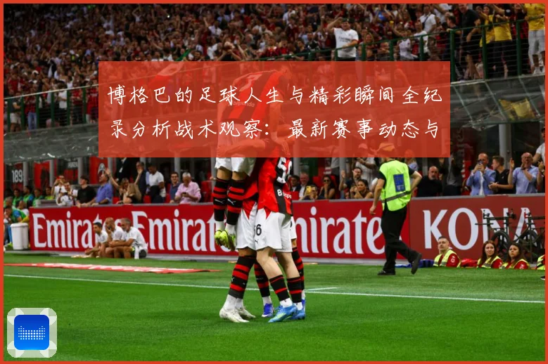 博格巴的足球人生与精彩瞬间全纪录分析战术观察：最新赛事动态与深度分析