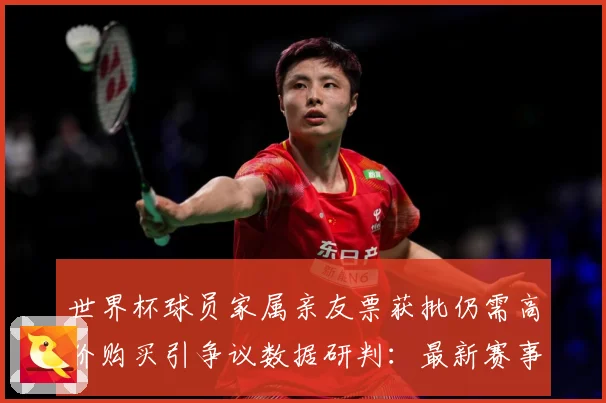 世界杯球员家属亲友票获批仍需高价购买引争议数据研判：最新赛事动态与深度分析