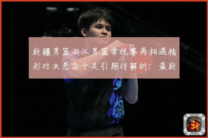 新疆男篮浙江男篮常规赛再相遇精彩对决悬念十足引期待解析：最新赛事动态与深度分析