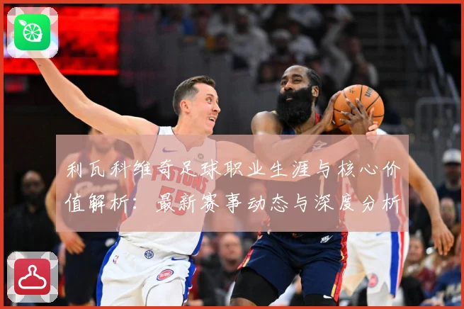 利瓦科维奇足球职业生涯与核心价值解析：最新赛事动态与深度分析