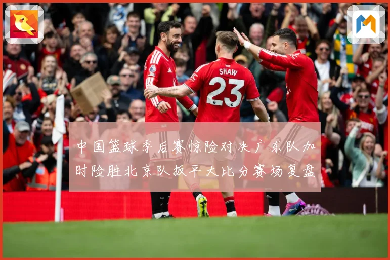 中国篮球季后赛惊险对决广东队加时险胜北京队扳平大比分赛场复盘：最新赛事动态与深度分析