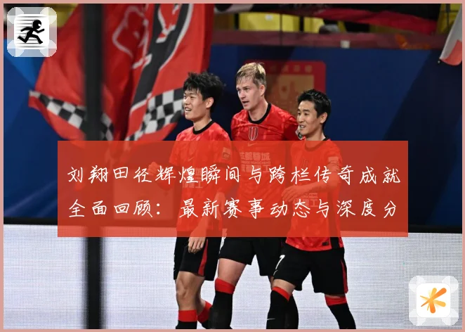 刘翔田径辉煌瞬间与跨栏传奇成就全面回顾：最新赛事动态与深度分析