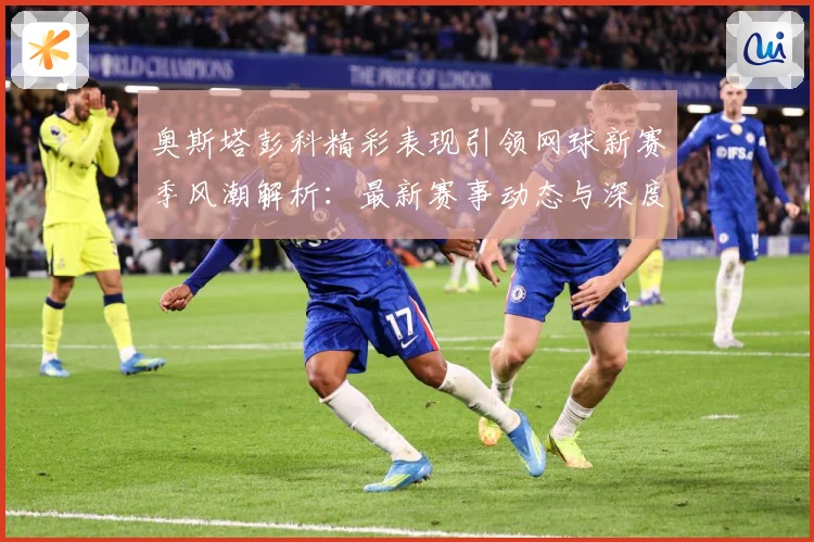奥斯塔彭科精彩表现引领网球新赛季风潮解析：最新赛事动态与深度分析
