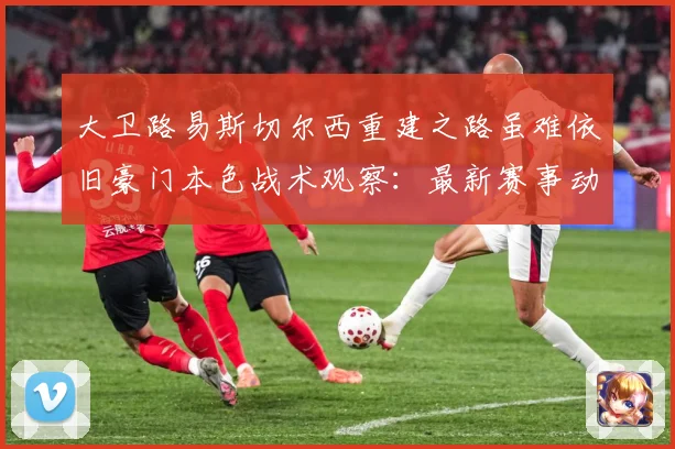 大卫路易斯切尔西重建之路虽难依旧豪门本色战术观察：最新赛事动态与深度分析