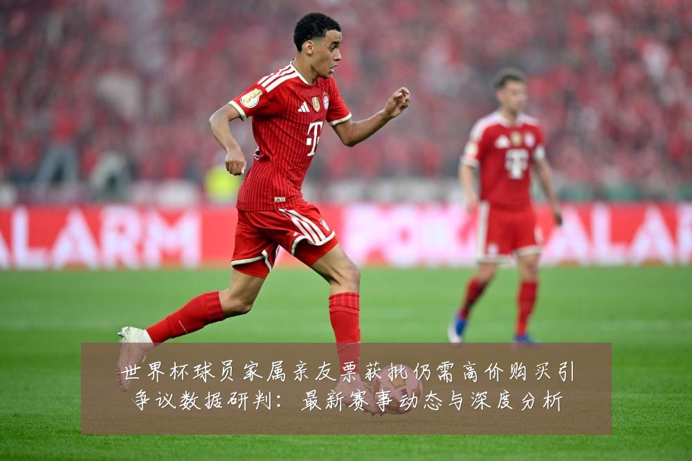 世界杯球员家属亲友票获批仍需高价购买引争议数据研判:最新赛事动态与深度分析