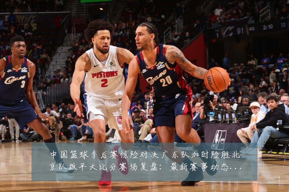 中国篮球季后赛惊险对决广东队加时险胜北京队扳平大比分赛场复盘:最新赛事动态与深度分析