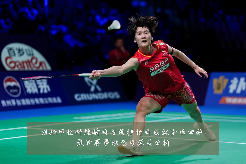 刘翔田径辉煌瞬间与跨栏传奇成就全面回顾:最新赛事动态与深度分析