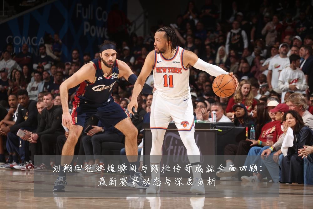 刘翔田径辉煌瞬间与跨栏传奇成就全面回顾:最新赛事动态与深度分析
