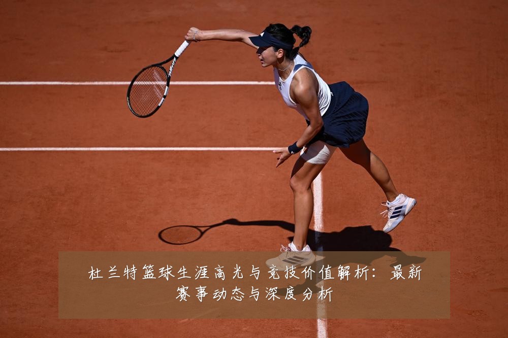 杜兰特篮球生涯高光与竞技价值解析:最新赛事动态与深度分析